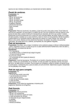 sazona con sal y hierbas aromáticas y se mezcla todo con leche caliente.
.
Pastel de verduras.
Propiedades: Xx.
Ingredientes:
- 500 gr. de zanahorias
- 500 gr. de patatas
- 500 gr. de judias verdes
- 500 gr. de guisantes
- 6 galletas integrales
- Zanahorias francesas
- Nuez moscada
- Salvia
- Aceite
Preparación: Pelar las zanahorias, las patatas y quitar las puntas a las judias verdes. Cocer todas las
verduras por separado, con poca agua y un pellizco de sal. Una vez cocidas las verduras reservar unas
pocas de cada clase y pasar el resto por el pasapurés por separado, de forma que queden 4 colores.
Espolvorear el puré de zanahorias con un poco de nuez moscada rallada, las judias verdes con 2 hojas
de salvia picada y rociadas con un poco de limón y hacer lo mismo con los guisantes. Montar el pastel a
cuartas partes en un recipiente redondo, alternando los colores (un cuarto naranja, otro verde, otro
blanco y otro verde). Decorar con las zanahorias francesas, las patatas, las judias y los guisantes
reservados. Se puede servir frío o caliente, acompañado de unas galletas integrales.
Paté de berenjenas.
Propiedades: Este plato, que yo sepa, lo reclaman como autóctono griegos -lo llaman melitzanossalata-
, judíos, magrebíes y turcos. Lo cierto es que es un plato definitivamente mediterráneo, lleno de sabor y
apto para todas las estaciones del año.
Ingredientes:
- 3 o 4 berenjenas
- 1/2 cebolla picada o un diente de ajo (según el gusto)
- 1/2 taza de aceite de oliva
- El zumo de un limón
- 1/2 cucharadita de tahini (pasta de sésamo)
- Sal y pimienta
Preparación: Lavar las berenjenas. Pincharlas con un tenedor y llevarlas al horno durante una hora y
media, o hasta que, pinchándolas con un tenedor, se note que estén muy blandas y tiernas. Se sacan
del horno, se dejan enfriar y se pelan. Picar la pulpa con la batidora y añadir la cebolla o el diente de ajo.
A continuación, ir añadiendo poco a poco el aceite y el zumo de limón. Salpimentar al gusto. Estupendas
con los pletzalaj o los chapati.
Paté de soja para canapés.
Propiedades: Xx.
Ingredientes:
- 1/2 tza de soja cocida y escurrida
- 1 cda de levadura de cerveza
- 1/4 de cdita de comino
- 3 cdas de jugo de tomate colado
- 2 cdas de aceite
- Sal marina a gusto
Preparación: Licuar todos los ingredientes o hacerlos puré.
Sugerencia: Mantener en el frigorífico.
Paté francés.
Propiedades: Xx.
Ingredientes: Para 6 porciones.
- 200 grs. de champiñones
- 100 grs. de aceitunas negras sin hueso
- 2 cdas de levadura de cerveza
- 6 rebanadas de pan integral tostado
- 4 cebollas
- Mantequilla
- Hierbas aromáticas
 