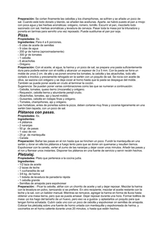 Preparación: Se cortan finamente las cebollas y los champiñones, se sofríen y se añade un poco de
sal. Cuando está todo dorado y blando, se añaden las aceitunas. Aparte, se habrá puesto el pan a rmojo
con poca agua y las hierbas aromáticas: orégano, romero, tomillo. Escurrir el pan, mezclarlo todo
sazonado con sal, hierbas aromáticas y levadura de cerveza. Pasar toda la masa por la trituradora y
ponerla en tarrinas para servirlo una vez reposado. Puede sustituirse el pan por soja.
Pizza.
Propiedades: Xx.
Ingredientes: Para 4 a 6 porciones.
- 6 cdas de aceite de semillas
- 9 cdas de agua
- 200 gr de harina (aproximadamente)
- 300 gr de tomates
- 1 cebolla
- 6 alcachofas
- Orégano
Preparación: Con el aceite, el agua, la harina y un poco de sal, se prepara una pasta suficientemente
dura para poderla estirar con el rodillo y alcanzar un espesor de 3 a 5 mm. Con la pasta se forra un
molde de unos 2 cm. de alto y se ponen encima los tomates, la cebolla y las alcachofas, todo ello
cortado a trocitos y previamente rehogado en la sartén con un poquito de sal. Se rocía con aceite de
oliva, se sazona con orégano y se deja cocer al horno hasta que la pasta se despegue del molde.
También se puede poner aceite en crudo al terminar la coción.
Sugerencia: Se pueden poner varias combinaciones como las que se numeran a continuación:
- Cebolla, tomates, queso tierno (mozarella) y orégano.
- Requesón, cebolla tierna y abundante perejil crudo.
- Alcachofas, tomates, ajo y laurel molido.
- Guisantes, cebolla en rodajas finas y orégano.
- Tomates, champiñones, ajo y orégano.
Las hortalizas, antes de ponerlas sobre la pizza, deben cortarse muy finas y cocerse ligeramente en una
sartén bien tapada, con un poco de sal.
Plátanos con pasas.
Propiedades: Xx.
Ingredientes:
- 4 plátanos
- 2 naranjas
- 50 gr. de pasas
- 1 vaso de ron
- 25 gr. de mantequilla
- Canela
Preparación: Bañar las pasas en el ron hasta que se hinchen un poco. Fundir la mantequilla en una
sartén y dorar en ella los plátanos a fuego lento para que se doren sin quemarse y resulten tiernos.
Espolvorear con la canela, verter el zumo de las naranjas y dejar cocer unos minutos. Añadir las pasas y
el ron y flamear unos instantes. Disponer los plátanos en una fuente de servicio y servir recién hechos.
Pletzalaj.
Propiedades: Plato que pertenece a la cocina judía.
Ingredientes:
- 1/2 taza de aceite
- 2 tazas de leche
- 1 cucharadita de sal
- 3/4 kg. de harina
- 1 bolsita de levadura de panadería rápida
- 1 cebolla grande
- Semillas de amapola para espolvorear
Preparación: : Picar la cebolla, aliñar con un chorrito de aceite y sal y dejar reposar. Mezclar la harina
con la levadura en polvo, tamizando si se prefiere. En otro recipiente, mezclar el aceite restante con la
leche y la sal, con un batidor manual. Mientras se remueve, agregar la harina en forma de lluvia hasta
obtener una masa tierna, pero que se pueda amasar. Dejar reposar durante una hora. Formar bollitos de
masa -yo los hago del tamaño de un huevo, pero eso va a gustos- y aplastarlos un poquito para que
tengan forma achatada. Cubrir cada uno con un poco de cebolla y espolvorear on semillas de amapola.
Colocar los pletzalaj sobre una fuente de horno untada con mantequilla y espolvoreada de harina, y
cocinarlos en el horno caliente durante unos 20 minutos, o hasta que estén hechos.
 