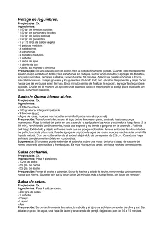 Potage de legumbres.
Propiedades: Xx.
Ingredientes:
- 150 gr. de lentejas cocidas
- 150 gr. de garbanzos cocidos
- 150 gr. de judias cocidas
- 150 gr. de guisantes
- 1 y 1/2 litros de caldo vegetal
- 4 patatas mediaas
- 3 calabacines
- 3 zanahorias
- 4 tomates maduros
- 1 cebolla
- 1 rama de apio
- 1 diente de ajo
- Aceite, sal marina y pimienta
Preparación: En una cazuela con el aceite, freir la cebolla finamente picada. Cuando este transparente
añadir el apio cortado en tiritas y las zanahorias en rodajas. Sofreir unos minutos y agregar los tomates,
sin piel ni semillas, cortados a dados. Cocer durante 10 minutos. Añadir las patatas cortadas a trozos,
los calabacines en rodajas gruesas y los guisantes. Cubrirlo todo con el caldo. Salpimentar y dejar cocer
hasta que las verduras esten tiernas. Unos minutos antes de finalizar la cocción, agregar las legumbres
cocidas. Chafar en el mortero un ajo con unas cuantas judias e incorporarlo al potaje para espesarlo un
poco. Servir bien caliente.
Sadesh: Queso blanco dulce.
Propiedades: Xx.
Ingredientes:
- 3 lt leche entera.
- 100 gr azucar integral impalpable
- 3 limones (jugo)
- Agua de rosas, nueces machacadas o vainilla líquida natural (opcional)
Preparación: Transforme la leche con el jugo de los limonesen panir, amáselo hasta se ponga
mantecoso. Poga la mitad del panir en una cacerola y agréguele el az+ucar y cocínelo a fuego lento (5 a
10 min), revolviendo contínuamente, hasta que espese y no tienda a pegarse en la cacerola . Retírela
del fuego Extiéndalo y déjelo enfriarse hasta que se ponga moldeable. Amase entonces las dos mitades
de pañir, la cocida y la cruda. Puede agregarle un poco de agua de rosas, nueces machacadas o vainilla
líquida natural. Con un rodillo extienda el sadesh dejándolo de un espesor de 2,5 cm. Cuando se haya
enfriado completamente córtelo en cuadraditos.
Sugerencia: Si lo desea puede extender el sadesha sobre una masa de tarta y luego de sacarlo del
horno decorarlo con frutillas o frambuezas. Es más rico que las tartas de ricota hechas comercialente.
Salsa bechamel.
Propiedades: Xx.
Ingredientes: Para 4 porciones.
- 1/2 lt. de leche
- 25 grs. de harina
- 25 grs. de aceite
Preparación: Poner el aceite a calentar. Echar la harina y añadir la leche, removiendo cotinuamente
hasta que hierva. Sazonar con sal y dejar cocer 20 minutos más a fuego lento, sin dejar de remover.
Salsa de setas.
Propiedades: Xx.
Ingredientes: Para 4 a 6 personas.
- 400 grs. de setas
- 1 cebolla
- Perejil
- Laurel
- Ajo
Preparación: Se cortan finamente las setas, la cebolla y el ajo y se sofríen con aceite de oliva y sal. Se
añade un poco de agua, una hoja de laurel y una ramita de perejil, dejando cocer de 10 a 15 minutos.
 