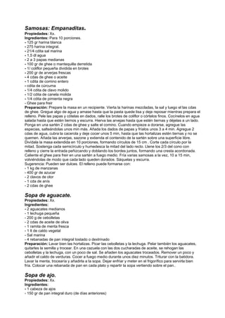 Samosas: Empanaditas.
Propiedades: Xx.
Ingredientes: Para 10 porciones.
- 125 gr harina blanca
- 275 harina integral.
- 21/4 cdita sal marina
- 1,5 dl agua
- 2 a 3 papas medianas
- 100 gr de ghee o mantequilla derretida
- 1/ coliflor pequeña dividida en brotes
- 200 gr de arverjas frescas
- 4 cdas de ghee o aceite
- 1 cdita de comino entero
- cdita de cúrcuma
- 1/4 cdita de clavo molido
- 1/2 cdita de canela molida
- 1/4 cdita de pimienta negra
- Ghee para freir
Preparación: Prepare la masa en un recipiente. Vierta la harinas mezcladas, la sal y luego el las cdas
de ghee. Gregue algo de agua y amase hasta que la pasta quede lisa y deje reposar mientras prepara el
relleno. Pele las papas y cótelas en dados, ralle los brotes de coliflor o córtelos finos. Cocínelos en agua
salada hasta que estén tiernos y escurra. Hierva las arvejas hasta que estén tiernas y déjelas a un lado.
Ponga en una sartén 2 cdas de ghee y salte el comino. Cuando empieze a dorarse, agregue las
especias, salteándolas unos min más. Añada los dados de papas y fríalos unos 3 a 4 min. Agregue 2
cdas de agua, cubra la cacerola y deje cocer unos 5 min, hasta que las hortalizas estén tiernas y no se
quemen. Añada las arverjas, sazone y extienda el contenido de la sartén sobre una superficie libre.
Divídala la masa extendida en 10 porciones, formando círculos de 15 cm . Corte cada círculo por la
mitad. Sostenga cada semicírculo y humedesca la mitad del lado recto. Llene los 2/3 del cono con
relleno y cierre la entrada peñizcando y doblando los bordes juntos, formando una cresta acordonada.
Caliente el ghee para freir en una sartén a fuego medio. Fría varias samosas a la vez, 10 a 15 min,
volviéndolas de modo que cada lado queden dorados. Sáquelas y escurra.
Sugerencia: Pueden ser dulces. El relleno puede formarse con:
- 1 kg de manzanas
- 400 gr de azucar
- 2 clavos de olor
- 1 cda de anís
- 2 cdas de ghee
Sopa de aguacate.
Propiedades: Xx.
Ingredientes:
- 2 aguacates medianos
- 1 lechuga pequeña
- 200 g de cebolletas
- 2 cdas de aceite de oliva
- 1 ramita de menta fresca
- 1 lt de caldo vegetal
- Sal marina
- 4 rebanadas de pan integral tostado o dextrinado
Preparación: Lavar bien las hortalizas. Picar las cebolletas y la lechuga. Pelar también los aguacates,
quitarles la semilla y trocear. En una cazuela con las dos cucharadas de aceite, se rehogan las
cebolletas y la lechuga, con un poco de sal. Se añaden los aguacates troceados. Remover un poco y
añadir el caldo de verduras. Cocer a fuego medio durante unos diez minutos. Triturar con la batidora.
Lavar la menta, trocearía y añadirla a la sopa. Dejar enfriar y meter en el frigorífico para servirla bien
fría. Colocar una rebanada de pan en cada plato y repartir la sopa vertiendo sobre el pan..
Sopa de ajo.
Propiedades: Xx.
Ingredientes:
- 1 cabeza de ajos
- 150 gr de pan integral duro (de días anteriores)
 