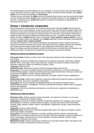 En el tratamiento de las enfermedades hay que considerar, cual de los dhatus está más desarrollado, y
cual es más débil. Cuando un tejido vital es de gran calidad, se denomina esta condición como dhatu-
sartha. Por el contrario, las deficiencia, dhatu-ksaya.
También hay que considerar los Malas, que son los desechos del cuerpo y que hay que observar desde
el punto de vista de la salud: Sveda-sudor, considerar la cantidad de sudor y su olor; mutra-orina, test
del color, consistencia y olor; purisa-defecaciones, considerar la consistencia y regularidad de la
evacuación de las heces.
Srotas = Conductos corporales.
Para el Ayurveda el cuerpo humano es un sistema de conductos, llamados Srotas, tal como para la
medicina china con sus meridianos, aunque en este último caso, solo transportan energía. Desde esta
perspectiva, el Ayurveda considera que las afecciones de un individuo ocurren cuando se produce un
proceso de obstrucción, de excesos o escasez de flujos. De este modo, al eliminarse la obstrucción o
regular los flujos, los órganos afectados inmediatamente se curan. La palabra sánskrita para el buen
estado de salud es Sukha (felicidad, salud), que significa "buen espacio o espacio abierto", y por el
contrario un estado enfermo es calificado como Dukha (infelicidad, carencia de salud), que literalmente
significa "espacio malo o espacio dañado".
La medicina occidental, con los sistemas fisiológicos que trasnportan fluídos, también reconoce un
sistema de conductos similares a los shrotas, pero desconocen los complejos sistemas de conductos
que transportan las energías sutiles tridosha y las substancias sutiles (prana, tejas y ojas).
Según los médicos ayurvédicos tibetanos, existen 84.000 shrotas, por donde fluyen las energías y las
substancias vitales. A continuación describiremos los 5 sistemas de srotas principales:
Sistema de ingresos de nutrientes al cuerpo:
Pranavaha srotas. Sistema que lleva el aire vital (vata prana) desde el medio ambiente a los pulmones
y al corazón.
Desequilibrio: Se vicia por desatención inmediata de las urgencias corporales -estornudar, bostezar,
evacuar, orinar, tomar agua, comer, hacer ejercicios-, exceso de comidas no oleosas, extenuación.
Síntomas: respiración agitada con silbidos en el pecho y dolor.
Tratamiento: Eliminar el am.
Annavaha srotas. Sistema que conduce el alimento líquido desde la boca al ano.
Desequilibrio: Se vicia por la ingestión excesiva de alimentos malsanos y en horarios inadecuados,
cuando el fuego digestivo carece de suficiente poder para digerir los alimentos. Síntomas: aversión por
los alimentos, indigestión, vómitos, falta de apetito extremo.
Tratamiento: Combatir el am con una dieta purificante, monodieta o dieta de frutas; reestablecer el
organismo.
Ambhuvada srotas. Sistema que transporta y regula las substancias líquidas del cuerpo, incluyendo la
linfa (rasa dhatu). Se inicia en el paladar y el páncreas.
Desequilibrio: Se vicia por ingestión de bebidas alcohólicas y de excesivos alimentos secos,
sobreexposición al calor y la indigestión. Síntomas: sequedad de la lengua, paladar, labios y garganta,
excesiva sed, diabetes.
Tratamiento: Eliminar los desórdenes alimentarios y combatir el ama, mejorando el metabolismo y
eliminando la sed.
Sistemas que nutren los dathus:
Rasavaha srotas. Sistema que lleva la linfa (rasa dhatu). Se origina en el corazón y en los vasos
sanguíneos. Corresponde al sistema linfático.
Desequilibrio: Se vicia por la excesiva ingestión de alimentos pesados, fríos, grasosos y por muchas
preocupaciones. Síntomas: La falta excesiva de apetito, mal sabor de la bioca, fiebre intermitente,
náuseas, fatiga, pesadez, palidez, astenia, mala digestión, agotamiento, arruga y canas prematuras,
impotencia.
Tratamiento: Ayunos y dietas estrictas.
Raktavaha srotas. Sistema que transporta la sangre (rakta dathu). Se origina en el hígado y el bazo.
Conforma el sistema circulatorio.
Desequilibrio: Se vicia por la ingestión de comidas y bebidas irritantes, picantes, excesivamente
calientes y por una excesiva exposición al sol y al fuego. Síntomas: eripiselas y diversos problemas de
la piel, hemorragias, inflamaciones en la boca, abscesos, hinchazón del bazo, ictericia y sarna.
Tratamiento: Purificación de la sangre.
Mamsavaha srotas. Sistema que lleva los nutrientes a los músculos (mansa dhatu). Se origina en los
tendones y en la piel. Corresponde al sistema muscular.
 