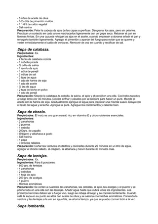 - 5 cdas de aceite de oliva
- 1/2 cdita de pimentón molido
- 1 1/4 lt de caldo vegetal
- Sal marina
Preparación: Pelar la cabeza de ajos de las capas superfluas. Desgranar los ajos, pero sin pelarlos.
Practicar un cortecito en cada uno o machacarlos ligeramente con un golpe seco. Rebanar el pan en
láminas finitas. En una cazuela rehogar los ajos en el aceite, cuando empiecen a dorarse añadir el pan y
rehogarlo también ligeramente. Agregar el pimentón y apartar del fuego para evitar que se queme y
verter inmediatamente el caldo de verduras. Remover de vez en cuando y rectificar de sal.
Sopa de calabaza.
Propiedades: Xx.
Ingredientes:
- 2 tazas de calabaza cocida
- 1 cebolla picada
- ½ cdita de salvia
- 1 ramita de apio
- 1 cdita de perejil
- 2 cditas de sal
- 3 tzas de agua
- 1 cda de harina de soja
- 1 cda de aceite
- ½ tza de agua
- 2 tzas de leche en polvo
- 1 cda de perejil
Preparación: Mezcle la calabaza, la cebolla, la salvia, el apio y el perejil en una olla. Cocínelos tapados
a fuego lento por 30 minutos. Déjelos enfriar y páselos por la batidora para hacer un puré. Mezcle el
aceite con la harina de soja. Gradualmente agregue el agua para preparar una mezcla suave. Diluya con
el resto del agua y la leche. Agregue al puré. Agregue los condimentos y caliente bien.
Sopa de choclo.
Propiedades: El maíz es una gran cereal, rico en vitamina E y otros nutrientes esenciales.
Ingredientes:
- 2 zanahorias
- 2 puerros
- 1 cebolla
- 200grs. de zapallo
- Orégano y albahaca a gusto
- Sal marina
- 1 papa
- 3 choclos rallados
Preparación: Cortar las verduras en daditos y cocinarlas durante 20 minutos en un litro de agua,
agregar el choclo rallado, el orégano, la albahaca y hervir durante 30 minutos más.
Sopa de lentejas.
Propiedades: Xx.
Ingredientes: Para 6 porciones.
- 600 grs. de lentejas
- 4 zanahorias
- 2 cebollas
- 1 hoja de apio
- 200 grs. de acelgas
- 1 puerro
- Hierbas aromáticas
Preparación: Se cortan a cuadritos las zanahorias, las cebollas, el apio, las acelgas y el puerro y se
ponne todo en una olla con las lentejas. Añadir agua hasta que cubra todos los ingredientes. Los
primeros hervores deben ser a fuego vivo, luego se rebaja el fuego y se cocinan lentamente. Cuando
está la sopa en su punto se aliña con aceite de oliva y se sazona con hierbas aromáticas. Poniendo la
verdura y las lentejas a la vez en agua fría, se ahorra tiempo, ya que se puede cocinar todo a la vez..
Sopa lombarda.
 
