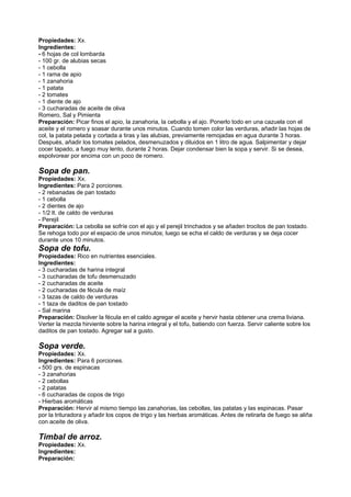 Propiedades: Xx.
Ingredientes:
- 6 hojas de col lombarda
- 100 gr. de alubias secas
- 1 cebolla
- 1 rama de apio
- 1 zanahoria
- 1 patata
- 2 tomates
- 1 diente de ajo
- 3 cucharadas de aceite de oliva
Romero, Sal y Pimienta
Preparación: Picar finos el apio, la zanahoria, la cebolla y el ajo. Ponerlo todo en una cazuela con el
aceite y el romero y soasar durante unos minutos. Cuando tomen color las verduras, añadir las hojas de
col, la patata pelada y cortada a tiras y las alubias, previamente remojadas en agua durante 3 horas.
Después, añadir los tomates pelados, desmenuzados y diluidos en 1 litro de agua. Salpimentar y dejar
cocer tapado, a fuego muy lento, durante 2 horas. Dejar condensar bien la sopa y servir. Si se desea,
espolvorear por encima con un poco de romero.
Sopa de pan.
Propiedades: Xx.
Ingredientes: Para 2 porciones.
- 2 rebanadas de pan tostado
- 1 cebolla
- 2 dientes de ajo
- 1/2 lt. de caldo de verduras
- Perejil
Preparación: La cebolla se sofríe con el ajo y el perejil trinchados y se añaden trocitos de pan tostado.
Se rehoga todo por el espacio de unos minutos; luego se echa el caldo de verduras y se deja cocer
durante unos 10 minutos.
Sopa de tofu.
Propiedades: Rico en nutrientes esenciales.
Ingredientes:
- 3 cucharadas de harina integral
- 3 cucharadas de tofu desmenuzado
- 2 cucharadas de aceite
- 2 cucharadas de fécula de maíz
- 3 tazas de caldo de verduras
- 1 taza de daditos de pan tostado
- Sal marina
Preparación: Disolver la fécula en el caldo agregar el aceite y hervir hasta obtener una crema liviana.
Verter la mezcla hirviente sobre la harina integral y el tofu, batiendo con fuerza. Servir caliente sobre los
daditos de pan tostado. Agregar sal a gusto.
Sopa verde.
Propiedades: Xx.
Ingredientes: Para 6 porciones.
- 500 grs. de espinacas
- 3 zanahorias
- 2 cebollas
- 2 patatas
- 6 cucharadas de copos de trigo
- Hierbas aromáticas
Preparación: Hervir al mismo tiempo las zanahorias, las cebollas, las patatas y las espinacas. Pasar
por la trituradora y añadir los copos de trigo y las hierbas aromáticas. Antes de retirarla de fuego se aliña
con aceite de oliva.
Timbal de arroz.
Propiedades: Xx.
Ingredientes:
Preparación:
 