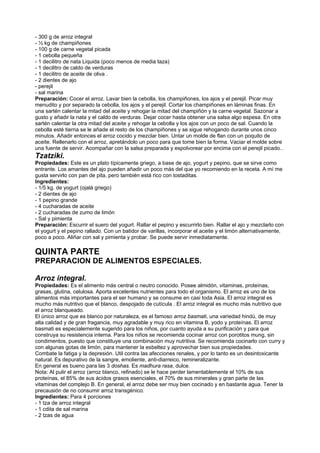 - 300 g de arroz integral
- ½ kg de champiñones
- 100 g de carne vegetal picada
- 1 cebolla pequeña
- 1 decilitro de nata Liquida (poco menos de media taza)
- 1 decilitro de caldo de verduras
- 1 decilitro de aceite de oliva .
- 2 dientes de ajo
- perejil
- sal marina
Preparación: Cocer el arroz. Lavar bien la cebolla, los champiñones, los ajos y el perejil. Picar muy
menudito y por separado la cebolla, los ajos y el perejil. Cortar los champiñones en láminas finas. En
una sartén calentar la mitad del aceite y rehogar la mitad del champiñón y la carne vegetal. Sazonar a
gusto y añadir la nata y el caldo de verduras. Dejar cocer hasta obtener una salsa algo espesa. En otra
sartén calentar la otra mitad del aceite y rehogar la cebolla y los ajos con un poco de sal. Cuando la
cebolla esté tierna se le añade el resto de los champiñones y se sigue rehogando durante unos cinco
minutos. Añadir entonces el arroz cocido y mezclar bien. Untar un molde de flan con un poquito de
aceite. Rellenarlo con el arroz, apretándolo un poco para que tome bien la forma. Vaciar el molde sobre
una fuente de servir. Acompañar con la salsa preparada y espolvorear por encima con el perejil picado..
Tzatziki.
Propiedades: Este es un plato típicamente griego, a base de ajo, yogurt y pepino, que se sirve como
entrante. Los amantes del ajo pueden añadir un poco más del que yo recomiendo en la receta. A mí me
gusta servirlo con pan de pita, pero también está rico con tostaditas.
Ingredientes:
- 1/5 kg. de yogurt (ojalá griego)
- 2 dientes de ajo
- 1 pepino grande
- 4 cucharadas de aceite
- 2 cucharadas de zumo de limón
- Sal y pimienta
Preparación: Escurrir el suero del yogurt. Rallar el pepino y escurrirlo bien. Rallar el ajo y mezclarlo con
el yogurt y el pepino rallado. Con un batidor de varillas, incorporar el aceite y el limón alternativamente,
poco a poco. Aliñar con sal y pimienta y probar. Se puede servir inmediatamente.
QUINTA PARTE
PREPARACION DE ALIMENTOS ESPECIALES.
Arroz integral.
Propiedades: Es el alimento más central o neutro conocido. Posee almidón, vitaminas, proteínas,
grasas, glutina, celulosa. Aporta excelentes nutrientes para todo el organismo. El arroz es uno de los
alimentos más importantes para el ser humano y se consume en casi toda Asia. El arroz integral es
mucho más nutritivo que el blanco, despojado de cutícula . El arroz integral es mucho más nutritivo que
el arroz blanqueado.
El único arroz que es blanco por naturaleza, es el famoso arroz basmati, una variedad hindú, de muy
alta calidad y de gran fragancia, muy agradable y muy rico en vitamina B, yodo y proteínas. El arroz
basmati es especialemente sugerido para los niños, por cuanto ayuda a su purificación y para que
construya su resistencia interna. Para los niños se recomienda cocinar arroz con porotitos mung, sin
condimentos, puesto que constituye una combinación muy nutritiva. Se recomienda cocinarlo con curry y
con algunas gotas de limón, para mantener la esbeltez y aprovechar bien sus propiedades.
Combate la fatiga y la depresión. Util contra las afecciones renales, y por lo tanto es un desintoxicante
natural. Es depurativo de la sangre, emoliente, anti-diarreico, remineralizante.
En general es bueno para las 3 doshas. Es madhura rasa, dulce.
Nota: Al pulir el arroz (arroz blanco, refinado) se le hace perder lamentablemente el 10% de sus
proteínas, el 85% de sus ácidos grasos esenciales, el 70% de sus minerales y gran parte de las
vitaminas del complejo B. En general, el arroz debe ser muy bien cocinado y en bastante agua. Tener la
precausión de no consumir arroz transgénico.
Ingredientes: Para 4 porciones
- 1 tza de arroz integral
- 1 cdita de sal marina
- 2 tzas de agua
 