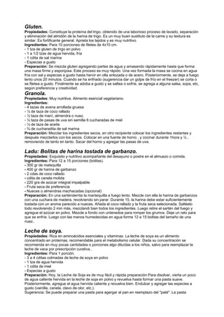 Gluten.
Propiedades: Constituye la proteína del trigo, obtenido de una laborioso proceso de lavado, separación
y eliminación del almidón de la harina de trigo. Es un muy buen sustituto de la carne y su textura es
similar. Es fortificante general. Aprieta los tejidos y es muy nutritivo.
Ingredientes: Para 10 porciones de filetes de 4x10 cm.
- 1 tza de gluten de trigo en polvo
- 1 a 1/2 tzas de agua hervida, fría
- 1 cdita de sal marina
- Especias a gusto
Preparación: Se mezcla gluten agregando partes de agua y amasando rápidamente hasta que forma
una masa firme y esponjosa. Este proceso es muy rápido. Una vez formada la masa se cocina en agua
fría con sal y especias a gusto hasta hervir en olla enlozada o de acero. Posteriormente, se deja a fuego
lento unos 20 minutos. Cuando se ha enfriado (sugerencia dar un golpe de frío en el freezer) se corta o
se filetea a gusto. Finalmente se adoba a gusto y se saltea o sofríe, se agrega a alguna salsa, sopa, etc,
según preferencia y creatividad.
Granola.
Propiedades: Muy nutritiva. Alimento esencial vegetariano.
Ingredientes:
- 4 tazas de avena arrollada gruesa
- ¼ de taza de coco rallado
- ½ taza de maní, almendra o nuez.
- ½ taza de pasas de uva sin semilla 6 cucharadas de miel
- ¼ de taza de aceite
- ¾ de cucharadita de sal marina
Preparación: Mezclar los ingredientes secos, en otro recipiente colocar los ingredientes restantes y
después mezclarlos con los secos. Colocar en una fuente de horno , y cocinar durante 1hora y ¼ ,
removiendo de tanto en tanto. Sacar del horno y agregar las pasas de uva.
Ladu: Bolitas de harina tostada de garbanzo.
Propiedades: Exquisito y nutritivo acompañante del desayuno o postre en el almuezo o comida.
Ingredientes: Para 12 a 15 porciones (bolitas).
- 300 gr de matequilla
- 400 gr de harina de garbanzo
- 2 cdas de coco rallado
- cdita de canela molida
- 220 gra de azúcar integral impalpable
- Fruta seca de preferencia
- Nueces o almendras machacadas (opcional)
Preparación: En una sarténderrita la mantequilla a fuego lento. Mezcle con ella la harina de garbanzos
con una cuchara de madera, revolviendo sin parar. Durante 15, la harina debe estar suficientemente
tostada con un aroma parecido a nueces. Añada el coco rallado y la fruta seca selecionada. Saltéelo
todo revolviendo 2 min más, mezclandi bien todos los ingredientes. Luego retire el sartén del fuego y
agregue el azúcar en polvo. Mezcle a fondo con untenedoe para romper los grumos. Deje un rato para
que se enfríe. Luego con las manos humedecidas en agua forme 12 a 15 bolitas del tamaño de una
nuez..
Leche de soya.
Propiedades: Rica en aminoácidos esenciales y vitaminas. La leche de soya es un alimento
concentrado en proteínas, recomendable para el metabolismo celular. Dada su concentración se
recomienda en muy pocas cantidades o porciones algo diluídas a los niños, salvo para reemplazar la
leche de vaca por prescripción curativa..
Ingredientes: Para 1 porción.
- 3 a 4 cditas colmadas de leche de soya en polvo
- 1 tza de agua hervida
- 1 cdita de miel
- Especias a gusto
Preparación: Hoy, la Leche de Soja es de muy fácil y rápida preparación.Para disolver, vierta un poco
de agua caliente hervida en la leche de soja en polvo y revuelva hasta formar una pasta suave.
Posteriormente, agregue el agua hervida caliente y revuelva bien. Endulzar y agregar las especies a
gusto (vainilla, canela, clavo de olor, etc.).
Sugerencia: Se puede preparar una pasta para agergar al pan en reemplazo del "paté". La pasta
 