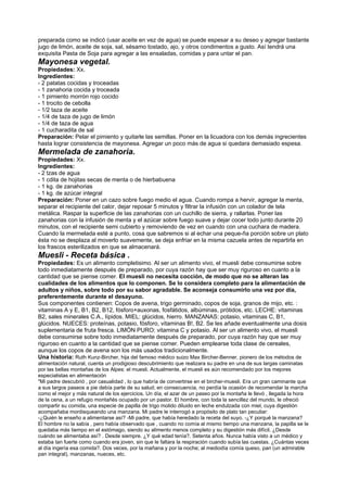 preparada como se indicó (usar aceite en vez de agua) se puede espesar a su deseo y agregar bastante
jugo de limón, aceite de soja, sal, sésamo tostado, ajo, y otros condimentos a gusto. Así tendrá una
exquisita Pasta de Soja para agregar a las ensaladas, comidas y para untar el pan.
Mayonesa vegetal.
Propiedades: Xx.
Ingredientes:
- 2 patatas cocidas y troceadas
- 1 zanahoria cocida y troceada
- 1 pimiento morrón rojo cocido
- 1 trocito de cebolla
- 1/2 taza de aceite
- 1/4 de taza de jugo de limón
- 1/4 de taza de agua
- 1 cucharadita de sal
Preparación: Pelar el pimiento y quitarle las semillas. Poner en la licuadora con los demás ingrecientes
hasta lograr consistencia de mayonesa. Agregar un poco más de agua si quedara demasiado espesa.
Mermelada de zanahoria.
Propiedades: Xx.
Ingredientes:
- 2 tzas de agua
- 1 cdita de hojitas secas de menta o de hierbabuena
- 1 kg. de zanahorias
- 1 kg. de azúcar integral
Preparación: Poner en un cazo sobre fuego medio el agua. Cuando rompa a hervir, agregar la menta,
separar el recipiente del calor, dejar reposar 5 minutos y filtrar la infusión con un colador de tela
metálica. Raspar la superficie de las zanahorias con un cuchillo de sierra, y rallarlas. Poner las
zanahorias con la infusión de menta y el azúcar sobre fuego suave y dejar cocer todo junto durante 20
minutos, con el recipiente semi cubierto y removiendo de vez en cuando con una cuchara de madera.
Cuando la mermelada esté a punto, cosa que sabremos si al echar una peque-ña porción sobre un plato
ésta no se desplaza al moverlo suavemente, se deja enfriar en la misma cazuela antes de repartirla en
los frascos esterilizados en que se almacenará.
Muesli - Receta básica .
Propiedades: Es un alimento completisimo. Al ser un alimento vivo, el muesli debe consumirse sobre
todo inmediatamente después de preparado, por cuya razón hay que ser muy riguroso en cuanto a la
cantidad que se piense comer. El muesli no necesita cocción, de modo que no se alteran las
cualidades de los alimentos que lo componen. Se lo considera completo para la alimentación de
adultos y niños, sobre todo por su sabor agradable. Se aconseja consumirlo una vez por día,
preferentemente durante el desayuno.
Sus componentes contienen: Copos de avena, trigo germinado, copos de soja, granos de mijo, etc. :
vitaminas A y E, B1, B2, B12, fósforo+auxonas, fosfátidos, albúminas, prótidos, etc. LECHE: vitaminas
B2, sales minerales C.A., lípidos. MIEL: glúcidos, hierro. MANZANAS: potasio, vitaminas C, B1,
glúcidos. NUECES: proteínas, potasio, fósforo, vitaminas B!, B2. Se les añade eventualmente una dosis
suplementaria de fruta fresca. LIMÓN PURO: vitamina C y potasio. Al ser un alimento vivo, el muesli
debe consumirse sobre todo inmediatamente después de preparado, por cuya razón hay que ser muy
riguroso en cuanto a la cantidad que se piense comer. Pueden emplearse toda clase de cereales,
aunque los copos de avena son los más usados tradicionalmente.
Una historia: Ruth Kunz-Bircher, hija del famoso médico suizo Max Bircher-Benner, pionero de los métodos de
alimentación natural, cuenta un prodigioso descubrimiento que realizara su padre en una de sus largas caminatas
por las bellas montañas de los Alpes: el muesli. Actualmente, el muesli es aún recomendado por los mejores
especialistas en alimentación
"Mi padre descubrió , por casualidad , lo que habría de convertirse en el bircher-muesli. Era un gran caminante que
a sus largos paseos a pie debía parte de su salud; en consecuencia, no perdía la ocasión de recomendar la marcha
como el mejor y más natural de los ejercicios. Un día, el azar de un paseo por la montaña le llevó , llegada la hora
de la cena, a un refugio montañés ocupado por un pastor. El hombre, con toda la sencillez del mundo, le ofreció
compartir su comida, una especie de papilla de trigo molido diluido en leche endulzada con miel, cuya digestión
acompañaba mordisqueando una manzana. Mi padre le interrogó a propósito de plato tan peculiar:
-¿Quién le enseño a alimentarse así? -Mi padre, que había heredado la receta del suyo. -¿Y porqué la manzana?
El hombre no la sabía , pero había observado que , cuando no comía al mismo tiempo una manzana, la papilla se le
quedaba más tiempo en el estómago, siendo su alimento menos completo y su digestión más difícil. ¿Desde
cuándo se alimentaba así? . Desde siempre. ¿Y qué edad tenía?. Setenta años. Nunca había visto a un médico y
estaba tan fuerte como cuando era joven, sin que le faltara la respiración cuando subía las cuestas. ¿Cuántas veces
al día ingería esa comida?. Dos veces, por la mañana y por la noche; al mediodía comía queso, pan (un admirable
pan integral), manzanas, nueces, etc.
 