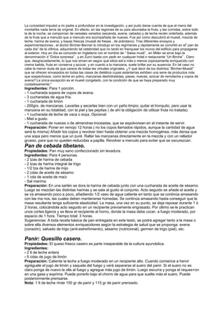 La curiosidad impulsó a mi padre a profundizar en la investigación, y así pudo darse cuenta de que el menú del
montañés nada tenía de original. En efecto, en las regiones de su país abundaba la fruta, y las comidas, sobre todo
la de la noche, se componían de cereales variados (escanda, avena, cebada) y de leche recién ordeñada, además
de la fruta que a menudo que a menudo era acompañada de nueces. Fue así como descubrió el muesli, mezcla de
leche, harina de avena, y bayas frescas (muesli de fresas , de arándano). Tras diferentes ensayos y
experimentaciones , el doctor Bircher-Benner lo introdujo en los regímenes y rápidamente se convirtió en el” pan de
cada día” de la clílnica, adquiriendo tal celebridad que no tardó en franquear los muros del edificio para propagarse
al exterior. Hoy en día es conocido en Inglaterra con el nombre de “ Swiss musli” , en Milán se sirve bajo la
denominación d “Dolce sorpresa” , y en Zurcí basta con pedir en cualquier hotel o restaurante “Un Birche” . Claro
que, desgraciadamente, lo que nos sirven en según qué sitios est’a más o menos copiosamente enriquecido con
crema batida, fruta en conserva y azúcar, y en cuanto a la manzana, suele brillar por su ausencia. En tal caso no
cabe la menor duda de que carece de todas las virtudes originales. ¿Y qué decir de los distintos “Bircher-Muesli”
que se ofrecen envasados en todas las casas de dietética cuyas estanterías exhiben una serie de productos más
que sospechosos, como leche en polvo, manzanas deshidratadas, pasas, nueces, azúcar de remolacha y copos de
avena? La única excepción es el muesli congelado, con la condición de que se haya preparado muy
cuidadosamente."
Ingredientes: Para 1 porción.
- 1 cucharada sopera de copos de avena.
- 3 cucharadas de agua fría.
- 1 cucharada de limón
- 200grs. de manzanas. Lavarlas y secarlas bien con un paño limpio; quitar el tronquito, pero usar la
manzana en su totalidad, con la piel y las pepitas ( de ahí la obligación de utilizar fruta no tratada).
- 1 cucharada de leche de vaca o soya. Opcional
- Miel a gusto.
- 1 cucharada de nueces o de almendras troceadas, que se espolvorean en el instante de servir.
Preparación: Poner en remojo 12 horas ( no los copos llamados rápidos, aunque la cantidad de agua
será la misma) Añadir los copos y revolver bien hasta obtener una mezcla homogénea, más densa que
una sopa pero menos que un puré. Rallar las manzanas directamente en la mezcla y con un rallador
grueso, para que no queden reducidas a papilla. Revolver a menudo para evitar que se oscurezcan.
Pan de cebada tibetano.
Propiedades: Pan muy sano confeccionado sin levadura.
Ingredientes: Para 4 personas.
- 2 tzas de harina de cebada
- 2 tzas de harina integral de trigo
- 1/2 tza de harina de mijo
- 2 cdas de aceite de sésamo
- 1 cda de aceite de maíz
- Sal marima
Preparación: En una sartén se dora la harina de cebada junto con una cucharada de aceite de sésamo.
Luego se mezclan las distintas harinas y se sala al gusto el conjunto. Acto seguido se añade el aceite y
se va amasando poco a poco, añadiendo 1/2 vaso de agua caliente en tanto que se continúa amasando
con las ma nos, las cuales deben mantenerse húmedas. Se continúa amasando hasta conseguir que la
masa resultante tenga suficiente elasticidad. La masa, una vez en su punto, se deja reposar durante 1 ó
2 horas, colocándola acto seguido en un recipiente previamente engrasado. Por último se le practican
unos cortes ligeros y se lleva el recipiente al horno, donde la masa debe cocer, a fuego moderado, por
espacio de 1 hora. Tiempo total: 3 horas.
Sugerencias: A toda receta básica de pan entregada en este texto, se podrá agregar tanto a la masa o
sobre ella diversos elementos enriquecidores según la estrategia de salud que se proponga: avena
(corazón), salvado de trigo (anti-estreñimiento), sésamo (nutricional), germen de trigo (piel), etc.
Panir: Quesillo casero.
Propiedades: El queso fresco casero es parte inseparable de la cultura ayurvédica.
Ingredientes:
- 2 lt de leche entera
- 5 cdas de jugo de limón
Preparación: Caliente la leche a fuego moderado en un recipiente alto. Cuando comience a hervir
agréguele el jugo de limón y saquela del fuego y verá separarse el suero del panir. Si el suero no es
claro ponga de nuevo la olla al fuego y agregue más jugo de limón. Luego escurra y ponga el reques+on
en una gasa y exprima. Puede ponerlo bajo el chorro de agua para que suelte más el suero. Puede
posteriormente prensarse.
Nota: 1 lt de leche rinde 150 gr de panir y 115 gr de panir prensado.
 
