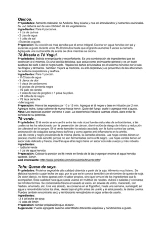 Quinoa.
Propiedades: Alimento milenario de América. Muy liviana y rica en aminoácidos y nutrientes esenciales.
Su uso debería ser de uso cotidiano de los vegetarianos.
Ingredientes: Para 4 porciones.
- 1 tza de quínoa
- 2 tzas de agua
- 1 cdita de sal
- Especias a gusto.
Preparación: Su cocción es más sencilla que el arroz integral. Cocinar en agua hervida con sal y
especias a gusto durante unos 15-20 minutos hasta que el granito aumente 5 veces su tamaño.
Agréguele una cucharadita de aceite de oliva mientras se cocina.
Té Masala o Té Yogui.
Propiedades: Bebida energetizante y reconfortante. Es una combinación de ingredientes que se
potencian a sí mismos. Es una bebida deliciosa. que actúa como estimulante general y es un buen
sustituto del café o del té negro fuerte. Repara los daños provocados en el sistema nervioso por el uso
de drogas y fármacos. También mejora la memoria, es anti-depresivo y es preventivo de las afecciones
del sistema respiratorios y resfríos.
Ingredientes: Para 1 porción.
- 11/2 taza de agua
- 3 clavos de olor
- 1 pizca de cardamomo
- 4 pepitas de pimienta negra
- 1/2 palo de canela
- 1 trozo de raiz de jengibre o 1 pzca de polvo.
- 1/4 cdita de té negro
- 1/2 taza de leche
- Miel a gusto
Preparación: Hierva las especias por 10 a 15 min. Agregue el té negro y deje en infusión por 2 min.
Agregue leche, luego caliente de nuevo hasta hervir. Quite del fuego, cuele y agregue miel a gusto.
Nota: Las especias pueden volverse a usar. La experiencia indicará cuantas veces, para evitar la
pérdida de su potencia.
Té verde .
Propiedades: El té verde se encuentra entre las más ricas fuentes naturales de antioxidantes, a las
cuales se les ha relacionado con la prevención de cáncer, disminución de riesgo de infarto y reducción
de colesterol en la sangre. El té verde también ha estado asociado con la lucha contra las caries,
aminoración de coágulos sanguíneos dañinos y como agente anti-inflamatorio en la artritis.
Los tés verde y negro provienen de la misma planta, la camellia sinensis. Las hojas verdes tienen un
proceso mucho más sencillo porque no son fermentadas como el té negro. Las hojas verdes tienen un
sabor más delicado y fresco, mientras que el té negro tiene un sabor con más cuerpo y más robusto.
Ingredientes:
- 1cdita té verde
- 1 tza de agua hervida
Preparación: Colocar la porción del té verde en fondo de la tza y agregar encima el agua hervida
caliente. Servir.
Link interesante: http://www.geocities.com/ceniuschile/teverde.html
Tofu: Queso de soya.
Propiedades: Proteína vegetal de alta calidad obtenida a partir de la soja. Alimento muy liviano. Se
elabora haciendo cuajar leche de soja, por lo que se le conoce también con el nombre de queso de soja.
De color blanco, no tiene apenas olor ni sabor propios, sino que toma el de los ingredientes que lo
acompañan. Esta cualidad hace que pueda usarse en multitud de recetas, dulces o saladas y cocinarse
de infinitas formas. Se comercializa fresco envasado al vacío, en envase de vidrio, macerado, con
hierbas, ahumado, etc. Una vez abierto, se conserva en el frigorífico, hasta una semana, sumergido en
agua y renovándola todos los días, lávalo bajo el grifo antes de usarlo y si está pasado, te darás cuenta.
Puedes también encontrarlo seco y rehidratarlo remojándolo en agua antes de usarlo.
Ingredientes:
- 2 lt de leche de soya
- 5 cdas de limón
Preparación: Similar preparación que el panir.
Sugerencia: Puede agregarle cuando está filtrado diferentes especias y condimentos a gusto.
 