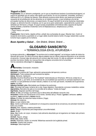 Yogurt o Dahi.
Propiedades: Es un alimento predigerido, por lo que su beneficiosa bacteria (Lacotobacilusbulgaris), el
yogurt es asimilado por el cuerpo más rápido que la leche. Es rico en proteínas, minerales, enzimas y
vitaminas B12 y D, díficiles de obtener. Este alimento produce ácido láctico que destruye la bacteria
causante de la putrefacción de los alimentos en el intestino grueso, y que constituye una de las
principales fuentes de afecciones y envejecimiento. El yogurt también le da la las bacterias intestinales
amigas, su alimento favorito: la lactosa, por lo que es su gran potenciador, especialmente cuando son
dañadas por fármacos y drogas. El yogurt posee propiedades anti-bióticas tales capaces de liquidar
ciertas amebas y bacterias virulesntas como el Staphylococcus, streptococcus y el tifus..
Ingredientes:
- Yogurt fresco o en polvo
- Leche
Preparación: Hervir leche, dejarla enfriar y añadir dos cucharadas de yogur. Mezclar bien. Cubrir el
recipiente de la leche y guardarlo en un lugar cálido durante toda la noche. El yogur estará listo cuando
la leche haya cuajado por la mañana.
Buen Apetito y Salud ... Om Shânti, Shânti, Shânti ...
GLOSARIO SANSCRITO
= TERMINOLOGIA EN EL AYURVEDA =
La lengua sánscrita, o dêvanâgarî, "la escritura de la ciudad sagrada", es la lengua madre de todos los
idiomas del mundo. Es difícil encontrar alguna palabra que en última instancia linguística no se remonte
al sánscrito. Conocer algo del sánscrito es conocer algo del mundo. En ella se expresan, se cantan y se
escriben los textos Vedas, los manuscritos más antiguos conocidos de la humanidad.
Ver los caracteres dêvanâgarî en Addendum.
Abhishêka. Coronación, iniciación.
Abhyanga. Masaje.
Abhyâsa. La práctica del Yoga; aplicación perseverante del ejercicio continuo.
Abhishyani. Toda substancia que humecta los tejidos.
Adma. Alimento, habitación.
Advaîta. Doctrina filosófica de la "No Dualidad" sistematizada por Shankara. Afirma la unidad de un
Principio inicial, y, por tanto, la no-existencia de una dualidad que opondría un principio espiritual a otro
material. Lo que pertenece al orden natural y relativo no es mas que ilusión, resultado de la ignorancia.
Agâra. La casa.
Agastya Haritaki Leha. Mermelada que fortalece los pulmones.
Agni. Divinidad del fuego; la llama de a vida, fuego digestivo. Equivalente a proceso metabólico celular.
Agnishikha. Remolino de pelo en la coronilla de la cabeza; "cresta de fuego".
Agnihotra. Sagrado sacrificio del fuego.
Aham. El alfa y el omega, la primera (a)y la última letra del alfabeto sanscrito (ha).
Ahamkâra. Factor de individuación en la mente. Sentido del yo. Posee 3 gunas o atributos: sattva-
equilibrio, rajas-actividad y tamas-inercia.
Ahima. El poder de reducirse hasta el átomo (Yoga).
Ahimsâ. No violencia.
Ajiva. Lo que notiene vida.
Ajna. Centro sutil frontal. Localización en el esquema corporal de la conciencia y la actividad mental en
todos sus niveles.
Akasha. Eter, espacio; materia primordial.
Akriti. Rasgos importantes para diagnosticar una enfermedad.
Akshi. El ojo.
Ama. Algo crudo, sin cocer, inmaduro; todo alimento absorbido por el organismo sin haber sido primero
bien digerido.
Amhati. Aapuro, ahogo.
Amla rasa. Sabor ácido.
Amrita. Ambrosía, nectar; lo inmortal. Misteriosa secreción de la gládula pineal.
Anahata. Charkra del corazón.
Anâmaya. Salud espiritual.
 