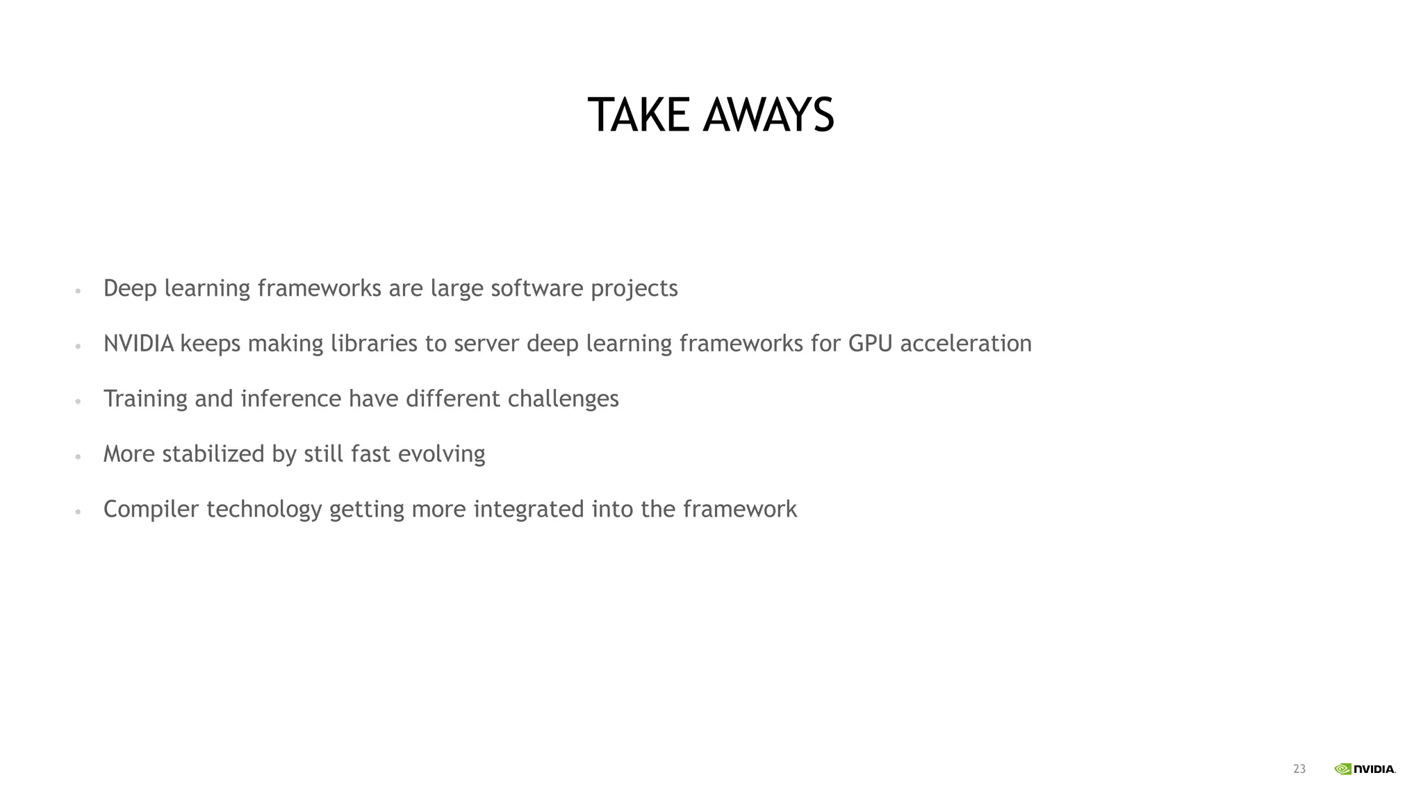 23
TAKE AWAYS
• Deep learning frameworks are large software projects
• NVIDIA keeps making libraries to server deep learning frameworks for GPU acceleration
• Training and inference have different challenges
• More stabilized by still fast evolving
• Compiler technology getting more integrated into the framework
 
