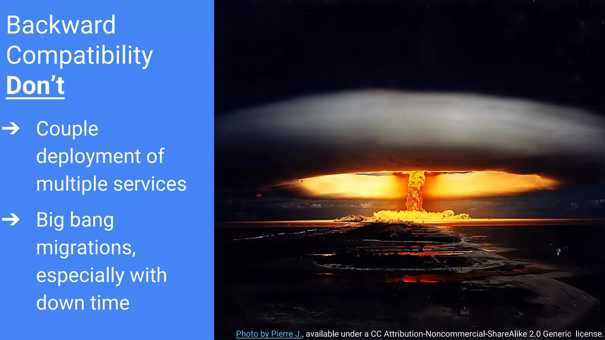Backward
Compatibility
Don’t
➔ Couple
deployment of
multiple services
➔ Big bang
migrations,
especially with
down time
Photo by Pierre J., available under a CC Attribution-Noncommercial-ShareAlike 2.0 Generic license.
 