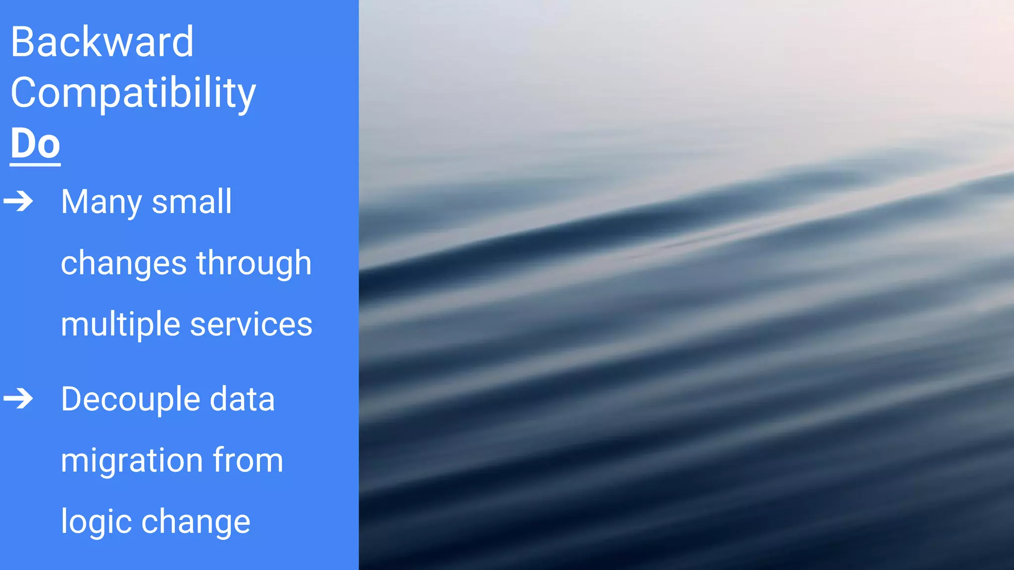 Backward
Compatibility
Do
➔ Many small
changes through
multiple services
➔ Decouple data
migration from
logic change
 