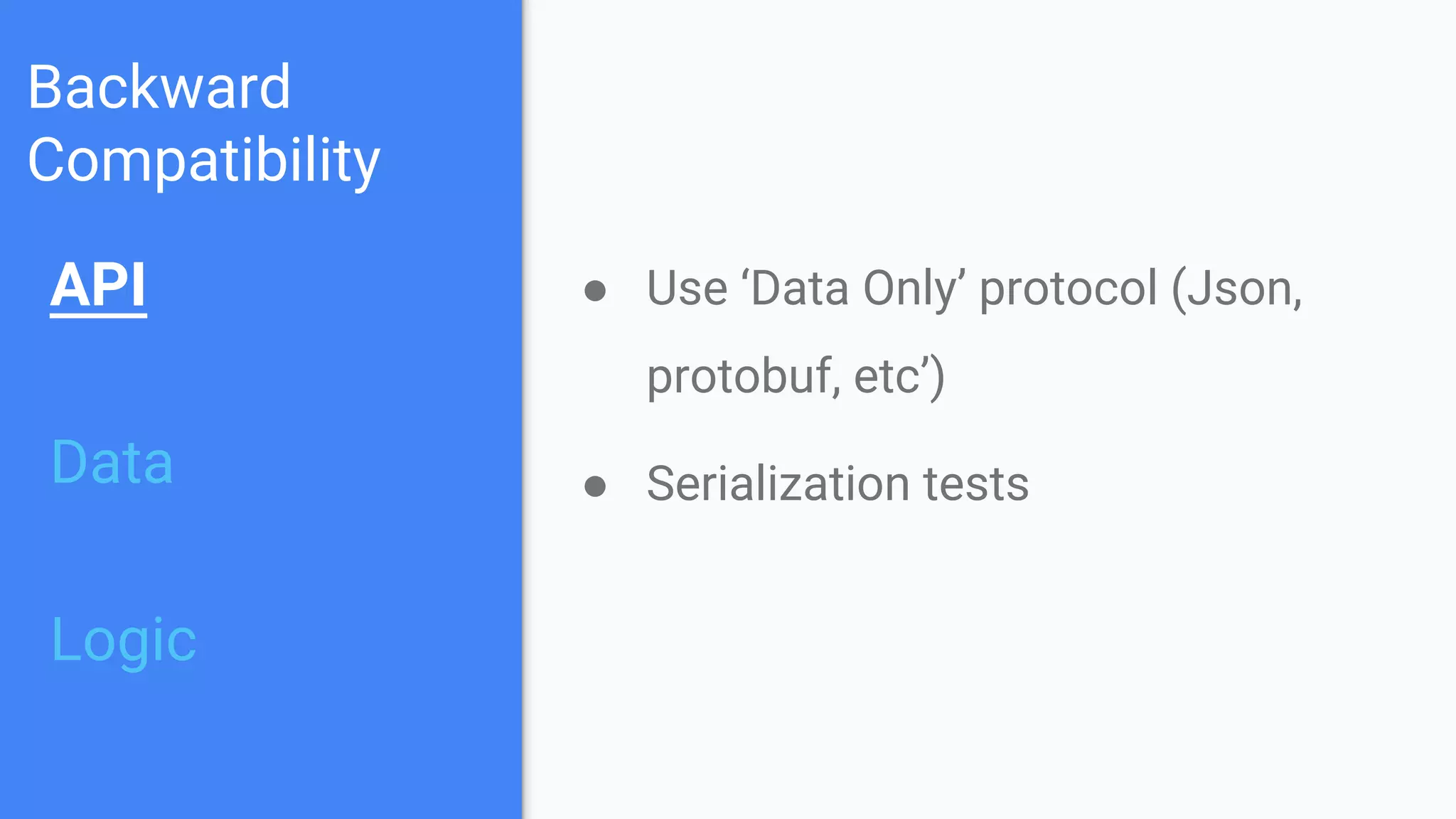 Backward
Compatibility
API
Data
Logic
● Use ‘Data Only’ protocol (Json,
protobuf, etc’)
● Serialization tests
 