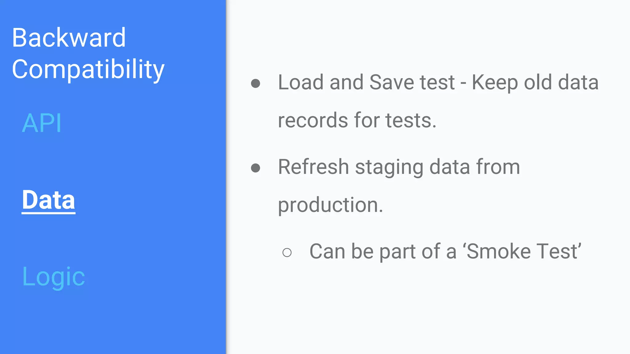 Backward
Compatibility
API
Data
Logic
● Load and Save test - Keep old data
records for tests.
● Refresh staging data from
production.
○ Can be part of a ‘Smoke Test’
 