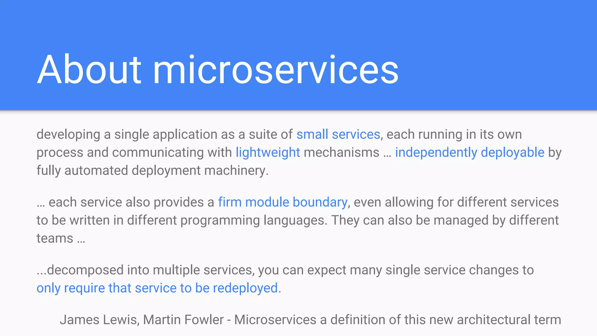 About microservices
developing a single application as a suite of small services, each running in its own
process and communicating with lightweight mechanisms … independently deployable by
fully automated deployment machinery.
… each service also provides a firm module boundary, even allowing for different services
to be written in different programming languages. They can also be managed by different
teams …
...decomposed into multiple services, you can expect many single service changes to
only require that service to be redeployed.
James Lewis, Martin Fowler - Microservices a definition of this new architectural term
 