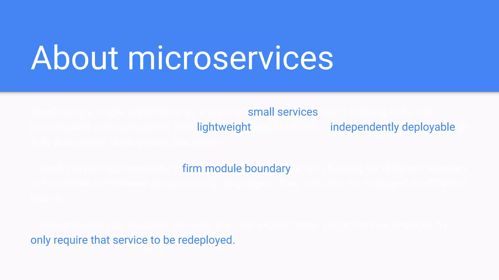 About microservices
developing a single application as a suite of small services, each running in its own
process and communicating with lightweight mechanisms … independently deployable by
fully automated deployment machinery.
… each service also provides a firm module boundary, even allowing for different services
to be written in different programming languages. They can also be managed by different
teams …
...decomposed into multiple services, you can expect many single service changes to
only require that service to be redeployed.
 