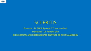 SCLERITIS
Presenter : Dr Nikhil Agrawal (2nd year resident)
Moderator : Dr Parikshit Dhir
DHIR HOSPITAL AND POSTGRADUATE INSTITUTE OF OPHTHALMOLOGY
 