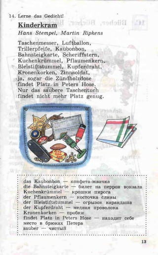 14. Lerne das Gedicht!
Kinderkram
Hans Stempel, M artin Ripkens
Trillerpfeife, Kaubonbon,
Bahnsteigkarte, Scheriffstern,
Kuchenkrümmel, Pflaumenkem,
Bleistiftstummel, Kupferdraht,
Kronenkorken, Zinnsoldat,
ja, sogar die Zündholzidose
findet Platz in Peters Hose.
Nur das saubere Taschentuch
findet nichlT mehr Platz genug.
das Kaubonbon — конфета-жвачка
die Bahnsteigkarte — билет на перрон вокзала
Kuchenkrümmel — крошки пирога
der Pflaumenkern — косточка сливы
der Bleistiftstummel — огрызок карандаша
der Kupferdraht — медная проволока
Kronenkorken — пробки
findet Platz in Peters Hose — находит себе
место в брюках Петера
sauber — чистый
Taschenmesser, Luftballon
13
 