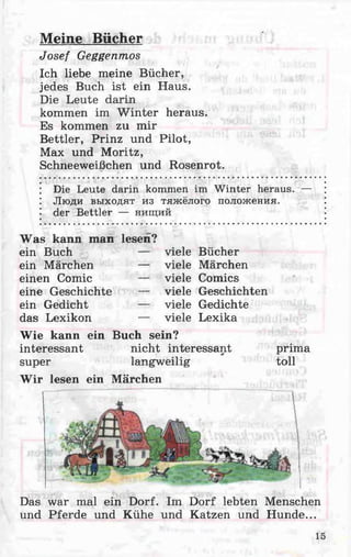 Meine Bücher
Josef Geggenmos
Ich liebe meine Bücher,
jedes Buch ist ein Haus.
Die Leute darin
kommen im Winter heraus.
Es kommen zu mir
Bettler, Prinz und Pilot,
Max und Moritz,
Schneeweißchen und Rosenrot.
Die Leute darin kommen im Winter heraus. —
Люди выходят из тяжёлого положения,
der Bettler — нищий
Was kann man lesen?
ein Buch
ein Märchen
einen Comic
eine Geschichte
ein Gedicht
das Lexikon
— viele Bücher
— viele Märchen
— viele Comics
— viele Geschichten
— viele Gedichte
— viele Lexika
Das war mal ein Dorf. Im Dorf lebten Menschen
und Pferde und Kühe und Katzen und Hunde...
Wie kann ein Buch sein?
interessant nicht interessant*
super langweilig
W ir lesen ein Märchen
prima
toll
15
 