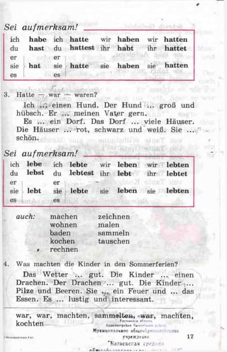 Sei aufmerksam!
ich habe ich hatte wir haben wir hatten
du hast du hattest ihr habt ihr hattet
er
sie
es
er
hat sie y hatte sie haben sie hatten
es
„
3. Hatte — war waren?
Ich einen Hund. Der Hund ... groß und
hübsch. Er ... meinen Va^er gern.
Es ... ein Dorf. Das Dorf ... viele Häuser.
Die Häuser ... rot, schwarz und weiß. Sie ...
schön.
Sei aufmerksam! _______________________
ich lebe ich lebte wir leben wir lebten
du lebst du lebtest ihr lebt ihr lebtet
er er
sie lebt sie lebte sie leben sie lebten
es es
auch: machen
wohnen
baden
kochen
rechnen
zeichnen
malen
sammeln
tauschen
4. Was machten die Kinder in den Sommerferien?
Das Wetter ... gut. Die Kinder ... einen
Drachen. Der Drachen ... gut. Die Kinder ...
Pilze und Beeren. Sie ,r ein Feuer und ... das
Essen. Es ... lustig und interessant.
war, war, machten, sammelte», *war* machten,
1 i j PatTuuc«** »<*!>
kochten-
2McweULklliiJ)iUk:4lül.
MvHHUHnajibHrtCooiueuöpa 1 ;oc
yMpfSE^euMO
"Baraecci-aH cpcji ^
I f.n i* . Xft» n fr r. . • r* r,
17
 