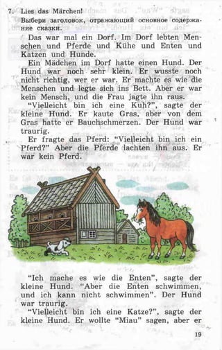 7. Lies das Märchen!
Выбери заголовок, отражающий основное содержа­
ние сказки.
Das war mal ein Dorf. Im Dorf lebten Men­
schen und Pferde und Kühe und Enten und
Katzen und Hunde.
Ein Mädchen im Dorf hatte einen Hund. Der
Hund war noch sehr klein. Er wusste noch
nicht richtig, wer er war. Er machte es wie die
Menschen und legte sich ins Bett. Aber er war
kein Mensch, und die Frau jagte ihn raus.
“Vielleicht bin ich eine Kuh?” , sagte der
kleine Hund. Er kaute Gras, aber von dem
Gras hatte er Bauchschmerzen. Der Hund war
traurig. >
Er fragte das Pferd: “Vielleicht bin ich ein
Pferd?” Aber die Pferde lachten ihn aus. Er
war kein Pferd.
“Ich mache es wie die Enten” , sagte der
kleine Hund. “Aber die Enten schwimmen,
und ich kann nicht schwimmen” . Der Hund
war traurig.
“Vielleicht bin ich eine Katze?” , sagte der
kleine Hund. Er wollte “Miau” sagen, aber er
19
 