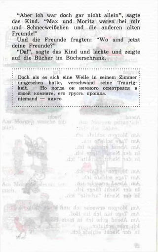 “Aber ich war doch gar nicht allein” , sagte
das Kind. “Max und Moritz waren bei mir
und Schneeweißchen und die anderen alten
Freunde!”
Und die Freunde fragten: “Wo sind jetzt
deine Freunde?”
“Da!” , sagte das Kind und lachte und zeigte
auf die Bücher im Bücherschrank.
Doch als es sich eine Weile in seinem Zimmer
umgesehen hatte, verschwand seine Traurig­
keit. — Но когда он немного осмотрелся в
своей комнате, его грусть прошла,
niemand — никто
 