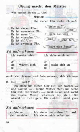 Übung macht den Meister
1. Was machst du um ... Uhr?
Muster:
Um sieben Uhr stehe ich auf.
Es ist sieben Uhr.
stehe au f^j
Es ist neunzehn Uhr.
Es ist neun Uhr. C ^h abe Deutsch ^
Es ist vierzehn Uhr. ______ -
Es ist elf Uhr. K_esse^ ersehe fer
Es ist zwanzig Uhr.
auch: sich freuen, sich interessieren, sich kämmen
2. Sich — mich?'
Ich stehe um sieben Uhr auf. Ich wasche ...
und kämme ... . Meine Mutter steht um sechs
Uhr auf. Sie wäscht ..., zieht ... an und kocht
das Essen. Meine Schwester ist klein. Sie
wäscht ... nicht gern. Sie zieht*... nicht gern
an.
Sei aufmerksam! ________________________
aufstehen Ich stehe um sieben Uhr auf.
sich anziehen Ich ziehe mich selbst an.
Sei aufmerksam!
ich wasche mich ich ziehe mich an
er er
wäseht sich sie zieht sich an
es
30
 