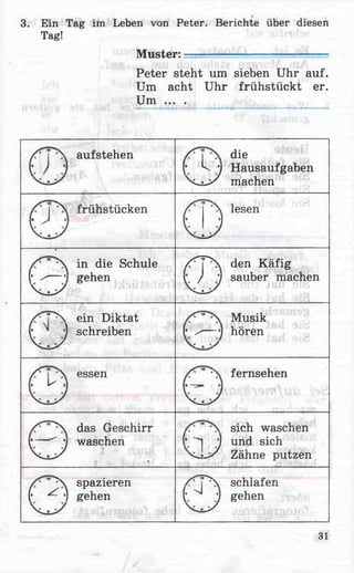 3. Ein Tag im Leben von Peter. Berichte über diesen
Tag!
Muster: _
Peter steht um sieben Uhr auf.
Um acht Uhr frühstückt er.
Um ... .
aufstehen
v
die
(■ k -M Hausaufgaben
machen
frühstücken lesen
(• }]
in die Schule
(* ^— j gehen
/ p  den Käfig
r / 7 sauber machen
ein Diktat
r ' j schreiben
Musik
(• ^— j hören
essen fernsehen
das Geschirr
r— ^ j waschen
sich waschen
t j und sich
x^s-s/ Zähne putzen
spazieren
f i gehenv v
schlafen
t J gehen
31
 