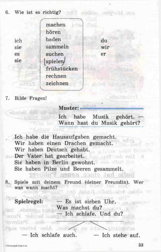 6. Wie ist es richtig?
machen
hören
ich baden du
sie sammeln wir
es suchen er
sie [spielen/
frühstücken
rechnen
zeichnen
V J
7. Bilde Fragen!

Muster:^ ■ ... -----
Ich habe Musik gehört. —
Wann hast du Musik gehört?
Ich habe die Hausaufgaben gemacht.
W ir haben einen Drachen gemacht.
W ir haben Deutsch gehabt.
Der Vater hat gearbeitet.
Sie haben in Berlin gewohnt.
Sie haben Pilze und Beeren gesammelt.
8. Spiele mit deinem Freund (deiner Freundin). Wer
was wann macht?
Spielregel: — Es ist sieben Uhr.
Was machst du?
— Ich schlafe. Und du?
— Ich schlafe auch. — Ich stehe auf.
i HcMCIULMrt«JMK4ct. 33
 