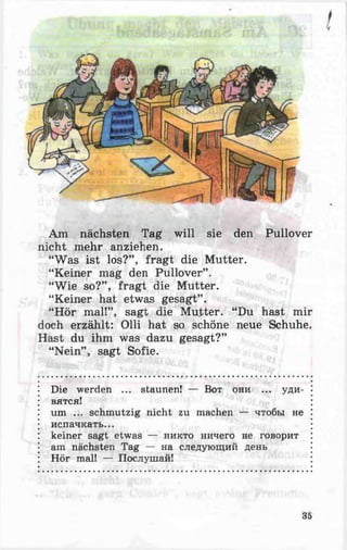 Am nächsten Tag will sie den Pullover
nicht mehr anziehen.
“Was ist los?” , fragt die Mutter.
“Keiner mag den Pullover” .
“Wie so?” , fragt die Mutter.
“Keiner hat etwas gesagt” .
“Hör mal!”, sagt die Mutter. “Du hast mir
doch erzählt: Olli hat so schöne neue Schuhe.
Hast du ihm was dazu gesagt?”
“Nein” , sagt Sofie.
Die werden ... staunen! — Вот они ... уди­
вятся!
um ... schmutzig nicht zu machen — чтобы не
испачкать...
keiner sagt etwas — никто ничего не говорит
am nächsten Tag — на следующий день
Hör mal! — Послушай!
35
 