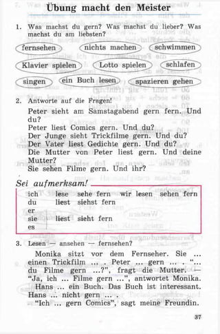 Übung macht den Meister
1. Was machst du gern? Was machst du lieber? Was
machst du am liebsten?
2. Antworte auf die Fragen!
Peter sieht am Samstagabend gern fern. Und
Peter liest Comics gern. Und du?
Der Junge sieht Trickfilme gern. Und du?
Der Vater liest Gedichte gern. Und du?
Die Mutter von Peter liest gern. Und deine
Mutter?
Sie sehen Filme gern. Und ihr?
9
Sei aufmerksam!________________________
ich lese sehe fern wir lesen sehen fern
du liest siehst fern
er
sie liest sieht fern
es
3. Lesen — ansehen — fernsehen?
Monika sitzt vor dem Fernseher. Sie ...
einen Trickfilm ... . Peter ... gern ... . “ ...
du Filme gern ...?” , fragt die Mutter. —
“Ja, ich ... Filme gern ...” , antwortet Monika.
Hans ... ein Buch. Das Buch ist interessant.
Hans ... nicht gern ... .
“Ich ... gern Comics” , sagt meine Freundin.
du?
37
 