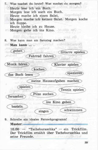 7. Was machst du heute? Was machst du morgen?
Heute lese ich ein Buch.
Morgen lese ich auch ein Buch.
Heute mache ich einen Salat.
Morgen mache ich keinen Salat. Morgen koche
ich Suppe.
Heute bleibe ich zu Hause.
Morgen gehe ich ins Kino.
8. Was kann man am Samstag machen?
Man kann ... .
ergehen)
(^spielen j
Tennis spielen >
■''singen , Çschwim m en^
9. Schreibe ein ideales Fernsehprogramm!
Muster: —
10.00 — “Tscheburaschka” — ein Trickfilm.
Der Trickfilm erzählt über Tscheburaschka und
seine Freunde.
 