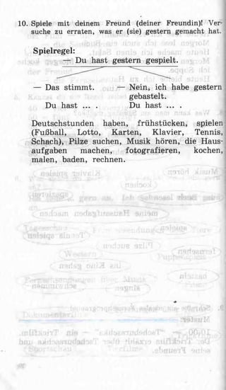 10. Spiele mit deinem Freund (deiner Freundin)! Ver­
suche zu erraten, was er (sie) gestern gemacht hat.
Spielregel:
— Du hast gestern gespielt.
— Das stimmt. — Nein, ich habe gestern
gebastelt.
Du hast ... . Du hast ... .
Deutschstunden haben, frühstücken, spielen
(Fußball, Lotto, Karten, Klavier, Tennis,
Schach), Pilze suchen, Musik hören, die Haus­
aufgaben machen, fotografieren, kochen,
malen, baden, rechnen.
 