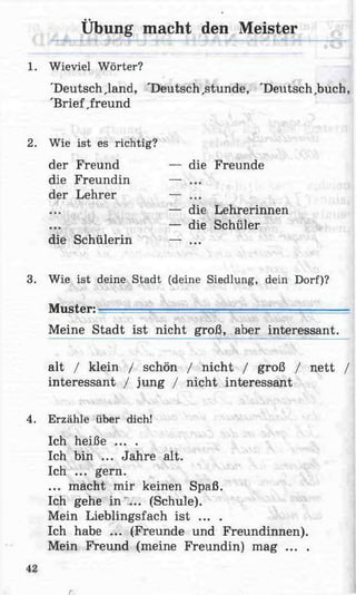1. Wieviel Wörter?
'Deutschland, 'Deutsch,stunde, 'Deutsch,buch,
'Brief ,freund
2. Wie ist es richtig?
der Freund — die Freunde
die Freundin — ...
der Lehrer — ...
— die Lehrerinnen
— die Schüler
die Schülerin — ...
3. Wie ist deine Stadt (deine Siedlung, dein Dorf)?
Muster: - — —— '
Meine Stadt ist nicht groß, aber interessant.
alt / klein / schön / nicht / groß / nett /
interessant / jung / nicht interessant
4. Erzähle über dich!
Ich heiße ... .
Ich bin ... Jahre alt.
Ich ... gern.
... macht mir keinen Spaß.
Ich gehe in ... (Schule).
Mein Lieblingsfach ist ... .
Ich habe ... (Freunde und Freundinnen).
Mein Freund (meine Freundin) mag ... .
Übung macht den Meister
r
 