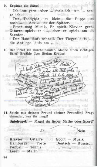 — Ja.
Klavier — Gitarre
Hamburger — Torte
Fußball — Tennis
Lesen — Malen
— Nein.
Sport — Musik
Deutsch — Russisch
11. Spiele mit deinem Freund (deiner Freundin)! Fragt
einander, was ihr magt!
Spielregel: — Magst du lieber Mathe oder Sport?
9. Ergänze die Sätze!
Ich lese gern. Aber .U male ich. Am ... tan­
ze ich.
Der Teddybär ist klein, die Puppe ist
noch ... . Am ... ist der Spitzer.
Peter mag Musik. Er spielt Klavier gern.
Gitarre spielt er ..., aber er spielt am ...
Saxofon.
Der Hase läuft schnell. Der Tieger läuft ..., j
die Antilope läuft am . .. .
10. Der Brief ist durcheinander. Mache einen richtigen
Brief! Erzähle über Stefan Krause!
44
 