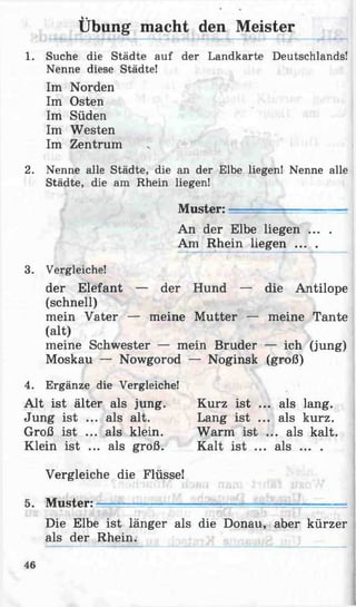 1. Suche die Städte auf der Landkarte Deutschlands!
Nenne diese Städte!
Im Norden
Im Osten
Im Süden
Im Westen
Im Zentrum
2. Nenne alle Städte, die an der Elbe liegen! Nenne alle
Städte, die am Rhein liegen!
Muster: —
An der Elbe liegen ... .
Am Rhein liegen ... .
3. Vergleiche!
der Elefant — der Hund — die Antilope
(schnell)
mein Vater — meine Mutter — meine Tante
(alt)
meine Schwester — mein Bruder — ich (jung)
Moskau — Nowgorod — Noginsk (groß)
4. Ergänze die Vergleiche!
Alt ist älter als jung.
Jung ist ... als alt.
Groß ist ... als klein.
Klein ist ... als groß.
Vergleiche die Flüsse!
5. Muster: —-----------------
Die Elbe ist länger als die Donau, aber kürzer
als der Rhein.
V ■
Übung macht den Meister
Kurz ist ... als lang.
Lang ist ... als kurz.
Warm ist ... als kalt.
Kalt ist ... als ... .
46
 