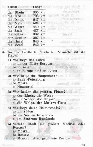 Flüsse Länge
der Rhein 865 km
die Elbe 793 km
die Donau 647 km
der Main 524 km
die Weser 440 km
die Saale 427 km
die Spree 382 km
der Neckar 367 km
die Havel 343 km
die Mosel 242 km
An der Landkarte Russlands. Antworte auf die
Fragen!
1) Wo liegt das Land?
a) in der Mitte Europas
b) in Asien
c) in Europa und in Asien
2) Wie heißt die Hauptstadt?
a) Sankt-Petersburg
b) Moskau
c) Nowgorod
3) Wie heißen die größten Flüsse?
a) der Rhein, die Wolga
;^b) die Wolga, die Angara
c) die Wolga, der Moskwa-Fluss
4) Wo liegt deine Heimatstadt?
a) im Süden
b) im Norden Russlands
c) im Zentrum Russlands
5) Welche Stadt ist größer: Moskau oder
Rostow?
a) Moskau
b) Rostow
c) Moskau ist so groß wie Rostow
47
 