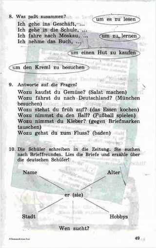 8. Was paßt zusammen?
Ich gehe ins Geschäft,- ...
Ich gehe in die Schule, ...
Ich fahre nach Moskau, ...
Ich nehme das Buch, ...
/
um es zu lesen
Cum zi^lernen
um einen Hut 2
um den Kreml zu bei
9. Antworte auf die Fragen!
Wozu kaufst du Gemüse? (Salat machen)
Wozu fährst du nach Deutschland? (München
besuchen)
Wozu stehst du früh auf? (das Essen kochen)
Wozu nimmst du den Ball? (Fußball spielen)
Wozu nimmst du Kleber? (gegen Briefmarken
tauschen)
Wozu gehst du zum Fluss? (baden)
10. Die Schüler schreiben in die Zeitung. Sie suchen
nach Brieffreunden. Lies die Briefe und erzähle über
die deutschen Schüler!
Name

er (sie)
Stadt Hobbys
Wen sucht?
4 I tCM CU X Ilft HifaiK 4 KJL 49
 