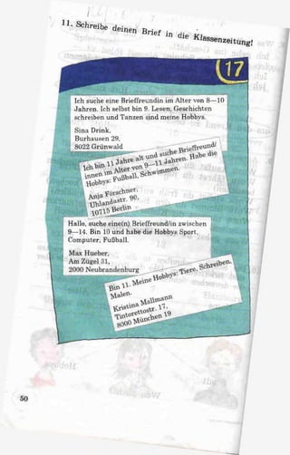 11. Schreibe deinen Brief in die Klassenzeitung!
I '
Ich suche eine Brieffreundin im Alter von 8—10
Jahren. Ich selbst bin 9. Lesen, Geschichten
schreiben und Tanzen sind meine Hobbys.
Sina Drink.
Burhausen 29,
8022 Grünwald
Hallo, suche eine(n) Brieffreund/in zwischen
9—14. Bin 10 und habe die Hobbys Sport.
Computer, Fußball.
 