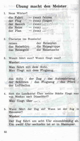 1. Neue Wörter?
die Fahrt — (von) fahren
Übung macht den Meister
3. Womit fährt man? Womit fliegt man?
Muster: ' ■■_______ ■ —
Man fährt mit dem Auto.
Man fliegt mit dem Flugzeug.
das Auto / der Zug / das Autospielzeug /
der Schlitten / das Flugzeug / das Pferd /
der Luftballon
4. Sieh die Landkarte! Über welche Städte fliegt man
von Moskau nach Düsseldorf?
Man fliegt über ... .
5. Wann fährt der Zug ab? Wann ist der Zug in
Hannover?
Muster: ■■■..j:--._______ _____-
Der Zug fährt um acht Uhr einunddreißig ab.
Um zwölf Uhr sechzehn ist er in Hannover.
der Flug — (von) fliegen
der Besuch — (von) ...
die Reise — (von) ...
der Plan — (von) ...
2. Übersetze ins Russische!
reisen
das Reisebüro
das Reisegeld
der Reiseplan
die Reisegruppe
die Reisetasche
52
 