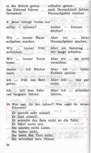 in die Schule gehen schlafen gehen
das Fahrrad fahren nach Deutschland fahren
fernsehen Hausaufgaben machen
9. Setze richtige Verben ein!
sollen — müssen?
W ir ... immer Haus­
aufgaben machen.
W ir ... immer früh
aufstehen.
W ir ... immer Texte
lesen.
Immer ... ich Bücher
lesen.
Ich ... früh ins Bett
gehen.
Ich ... mit dem Fahr­
rad langsam fahren.
wollen — können —
dürfen?
Aber wir ... keine
Hausaufgaben machen.
Aber am Samstag ...
wir lange schlafen.
Aber wir ... sie nicht
verstehen.
Aber ich ... lieber
Fußball spielen.
Aber ich ... das gar
nicht.
Aber ich ... schneller
fahren.
10. Was sagt dir der Lehrer? Was sagst du deinen
Freunden? /
Er spricht sehr schnell.
Er liest schnell.
Er schreibt den Satz nicht an die Tafel.
Er fährt nicht mit.
Sie spielen nicht Lotto.
Sie baden nicht.
Sie lesen den Text nicht.
Sie schreiben kein Diktat.
54
 