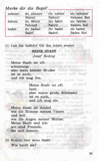 Merke dir die Regel!__________________________
nehmen du nimmst ihr nehmt sie nehmen
11. Lies das Gedicht! Gib den Inhalt wieder!
MEINE STADT
Josef Reding
Meine Stadt ist oft
schmutzig;
aber mein kleiner Bruder
ist es auch,
und ich mag ihn.
Meine Stadt ist oft
laut;
aber meine große Schwester
ist es auch,
und ich mag sie.
Meine Stadt ist dunkel
wie die Stimme meines Vaters
und hell
wie die Augen meiner M utter.
Meine Stadt und ich:
wir sind Freunde,
die sich kennen.
12. Erzähle über deine Stadt!
Wie heißt sie?
Nimm!
fahren du fährst
Fahr(e)!
baden du badest
Bade!
Nehmt! Nehmen Sie!
ihr fahrt sie fahren
Fahrt! Fahren Sie!
ihr badet sie baden
Badet! Baden Sie!
55
 