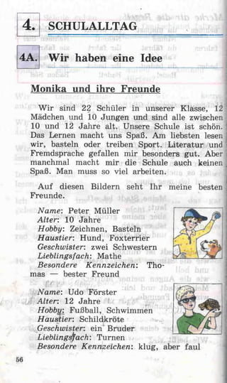 SCHULALLTAG
Wir haben eine Idee
Monika und ihre Freunde
W ir sind 22 Schüler in unserer Klasse, 121
Mädchen und 10 Jungen und sind alle zwischen
10 und 12 Jahre alt. Unsere Schule ist schön, j
Das Lernen macht uns Spaß. Am liebsten lesen j
wir, basteln oder treiben Sport. Literatur und |
Fremdsprache gefallen mir besonders gut. Aber i
manchmal macht mir die Schule auch keinen ]
Spaß. Man muss so viel arbeiten.
Auf diesen Bildern seht Ihr meine besten
Freunde.
Name: Peter Müller
Alter: 10 Jahre
Hobby Zeichnen, Basteln
Haustier: Hund, Foxterrier
Geschwister: zwei Schwestern
Lieblingsfach: Mathe
Besondere Kennzeichen: Tho­
mas — bester Freund
Name: Udo Förster
Alter: 12 Jahre
Hobbii: Fußball, Schwimmen
Haustier: Schildkröte
Geschwister: ein Bruder
Lieblingsfach: Turnen
Besondere Kennzeichen: klug,
4.
4A.
 