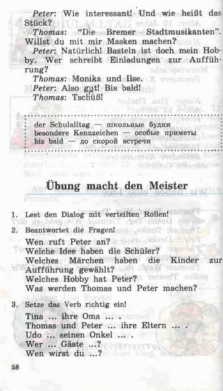 Peter: Wie interessant! Und wie heißt das
Stück?
Thomas: “Die Bremer Stadtmusikanten”.
W illst du mit mir Masken machen?
Peter: Natürlich! Basteln ist doch mein Hob­
by. Wer schreibt Einladungen zur Auffüh­
rung?
Thomas: Monika und Ilse.
Peter: Also gut! Bis bald!
Thomas: Tschüß!
der Schulalltag — школьные будни
besondere Kennzeichen — особые приметы
bis bald — до скорой встречи
Übung macht den Meister
1. Lest den Dialog mit verteilten Rollen!
2. Beantwortet die Fragen!
Wen ruft Peter an?
Welche Idee haben die Schüler?
Welches Märchen haben die Kinder zur
Aufführung gewählt?
Welches Hobby hat Peter?
Was werden Thomas und Peter machen?
3. Setze das Verb richtig ein!
Tina ... ihre Oma ... .
Thomas und Peter ... ihre Eltern ... .
Udo ... seinen Onkel ... .
W er ... Gäste ...?
Wen wirst du ...?
58
 