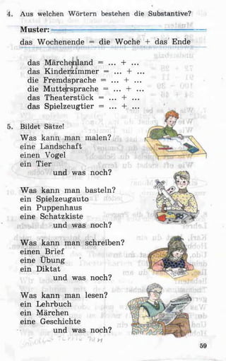 Aus welchen W örtern bestehen die Substantive?
Muster: -l— — ■—
das Wochenende = die Woche + das Ende
das Märchenland = ... + ...
das Kinderzimmer = ... + ...
die Fremdsprache = ... + ...
die Muttersprache = ... + ...
das Theaterstück = ... + ...
das Spielzeugtier = ... + ...
Bildet Sätze!
Was kann man malen?
eine Landschaft
einen Vogel
ein Tier
und was noch?
Was kann man basteln?
ein Spielzeugauto
ein Puppenhaus
eine Schatzkiste
und was noch?
Was kann man schreiben?
einen Brief
eine Übung
ein Diktat
und was noch?
Was kann man lesen?
ein Lehrbuch
ein Märchen
eine Geschichte
und was noch?
 