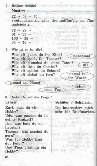 Rechne richtig!
M uster:.
22 + 53 = 75
zweiundzwanzig plus dreiundfünfzig ist fünf-
undsiebzig
72 + 28 =
91 - 11 =
100 - 39 =
34 4- 46 =
Wie ist es bei dir?
Wie oft gehst du ins Kino?
Wie oft spielt ihr Theater?
Wie oft besuchst du deine Tante?
Wie oft liest du Comics?
Wie oft spielst du Schach? _____
Wie oft siehst du fern? ^ einmal in
manchmal
C a f T >
dem m al im M onate
v ^ d e r Woche
C jed en T a g ;
8. Antworte auf die Fragen!
Lehrer
Karl, hast du ein
Hobby?
Udo, was machst du in
deiner Freizeit?
Ilse, was hast du am
liebsten?
Thomas, was machst du
gern?
Was für Hobby hast
du, Peter?
Und Tina, hast du ein
Hobby?
Schüler / Schülerin
Ich interessiere mich
sehr für Briefmarken.
60
 