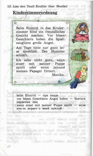 12. Lies den Text! Erzähle über Monika!
Kinderzimmerbrdnung
Beim E intritt in das Kinder­
zimmer bitte ein freundliches
Gesicht machen. Vor bösen^
Gesichtern haben die Spiel­
zeugtiere große Angst.
Am Tage bitte nur ganz lei­
se sprechen. Der Hamster
schläft.
Ich sehe nicht gern, wenn
einer mit meiner Puppe
spielt oder wenn jemand
meinen Papagei füttert.
Monika.
beim Eintritt — при входе
vor bösen Gesichtern Angst haben — бояться
сердитых лиц
wenn einer mit meiner Puppe spielt — если
кто-то играет с моей куклой
 
