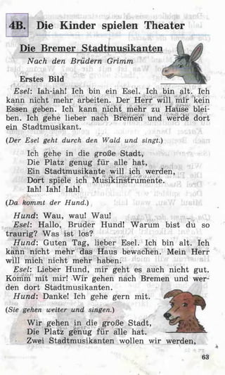 Die Kinder spielen Theater
Die Bremer Stadtmusikanten
Nach den Brüdern Grimm
Erstes Bild
Esel: Iah-iah! Ich bin ein Esel. Ich bin alt. Ich
kann nicht mehr arbeiten. Der Herr will mir kein
Essen geben. Ich kann nicht mehr zu Hause blei­
ben. Ich gehe lieber nach Bremen und werde dort
ein Stadtmusikant.
(Der Esel geht durch den Wald und singt.)
Ich gehe in die große Stadt,
Die Platz genug für alle hat,
Ein Stadtmusikante will ich werden,
Dort spiele ich Musikinstrumente.
Iah! Iah! Iah!
(Da kommt der Hund.)
Hund: Wau, wau! Wau!
Esel: Hallo, Bruder Hund! Warum bist du so
traurig? Was ist los?
Hund: Guten Tag, lieber Esel. Ich bin alt. Ich
kann nicht mehr das Haus bewachen. Mein Herr
will mich nicht mehr haben.
Esel: Lieber Hund, mir geht es auch nicht gut.
Komm mit mir! W ir gehen nach Bremen und wer­
den dort Stadtmusikanten.
Hund: Danke! Ich gehe gern mit.
(Sie gehen weiter und singen.)
W ir gehen in die große Stadt,
Die Platz genug für alle hat.
Zwei Stadtmusikanten wollen wir werden,
63
 