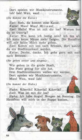 Dort spielen wir Musikinstrumente.
Iah! Iah! Wau, wau!
(Da kommt die Katze.)
Esel: Sieh, da kommt eine Katze.
Katze: Miau! Miau! Mi-i-a-au!
Esel: Hallo! Was ist mit dir los? Warum bist
du so traurig?
Katze: Wie kann ich lustig sein? Ich bin alt,
Ich kann keine Mäuse mehr fangen. Die Hausfrau
will mir keine Milch mehr geben.
Esel: Komm mit uns nach Bremen, dort kannst;
du ein Stadtmusikant werden.
Katze: Danke, danke. Ich gehe gern mit eucL
nach Bremen.
(Sie gehen weiter und singen.)
W ir gehen in die große Stadt,
Die Platz genug für alle hat.
Drei Stadtmusikanten wollen wir werden,
Dort spielen wir Musikinstrumente,
Miau! Wau, wau! Iah!
(Da kommt der Hahn.)
Hahn: Kikeriki! Kikeriki! Kikeriki!
Esel: Was ist mit dir los?
Hahn: Ich habe Angst! Morgen ist Sonntag. Die
Hausfrau will mich in der Suppe kochen.
64
 