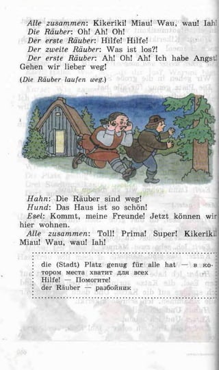 Alle zusammen: Kikeriki! Miau! Wau, wau! Iah!
Die Räuber: Oh! Ah! Oh!
Der erste Räuber: Hilfe! Hilfe!
Der zweite Räuber: Was ist los?!
Der erste Räuber: Ah! Oh! Ah! Ich habe Angst’
Gehen wir lieber weg!
(Die Räuber laufen weg.)
Hahn: Die Räuber sind weg!
Hund: Das Haus ist so schön!
Esel: Kommt, meine Freunde! Jetzt können wir
hier wohnen.
Alle zusammen: Toll! Prima! Super! Kikeriki'
Miau! Wau, wau! Iah!
die (Stadt) Platz genug für alle hat — в ко­
тором места хватит для всех
Hilfe! — Помогите!
der Räuber — разбойник
 